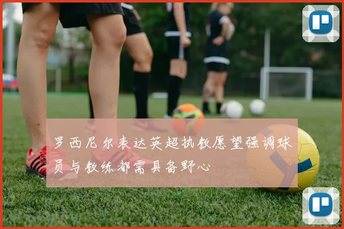 罗西尼尔表达英超执教愿望强调球员与教练都需具备野心