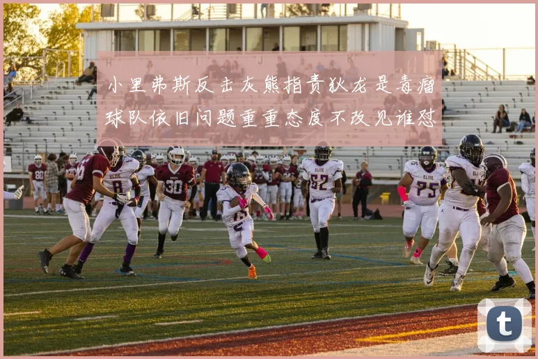 小里弗斯反击灰熊指责狄龙是毒瘤球队依旧问题重重态度不改见谁怼谁