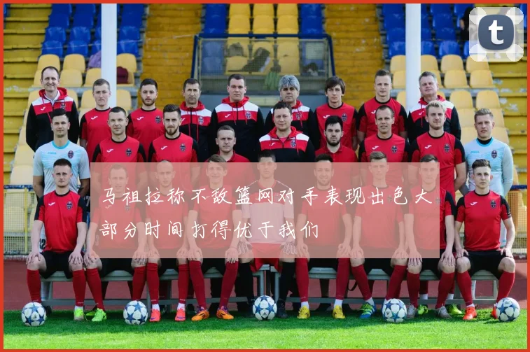 马祖拉称不敌篮网对手表现出色大部分时间打得优于我们
