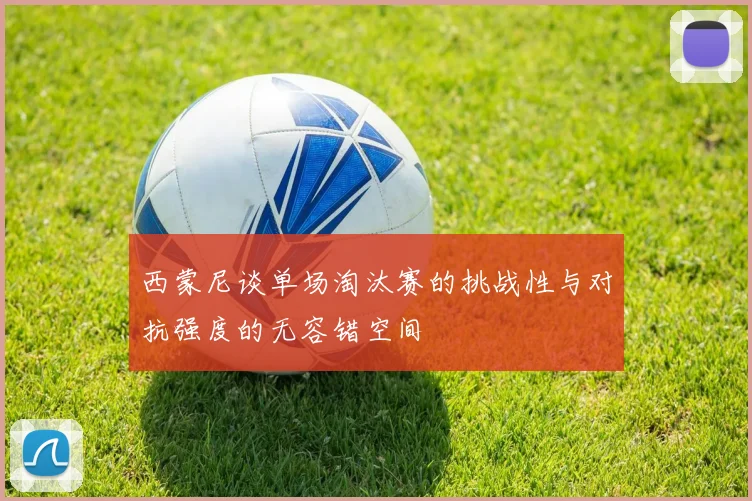 西蒙尼谈单场淘汰赛的挑战性与对抗强度的无容错空间