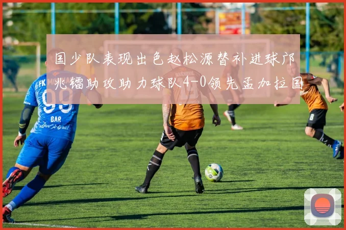 国少队表现出色赵松源替补进球邝兆镭助攻助力球队4-0领先孟加拉国
