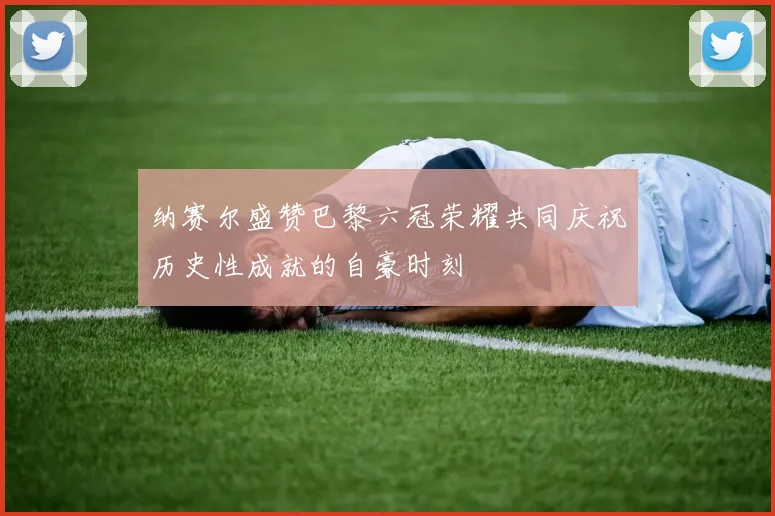 纳赛尔盛赞巴黎六冠荣耀共同庆祝历史性成就的自豪时刻