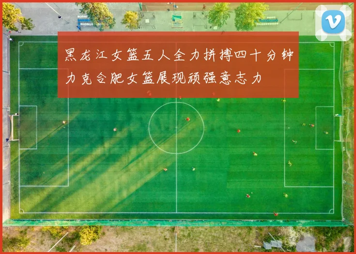 黑龙江女篮五人全力拼搏四十分钟力克合肥女篮展现顽强意志力