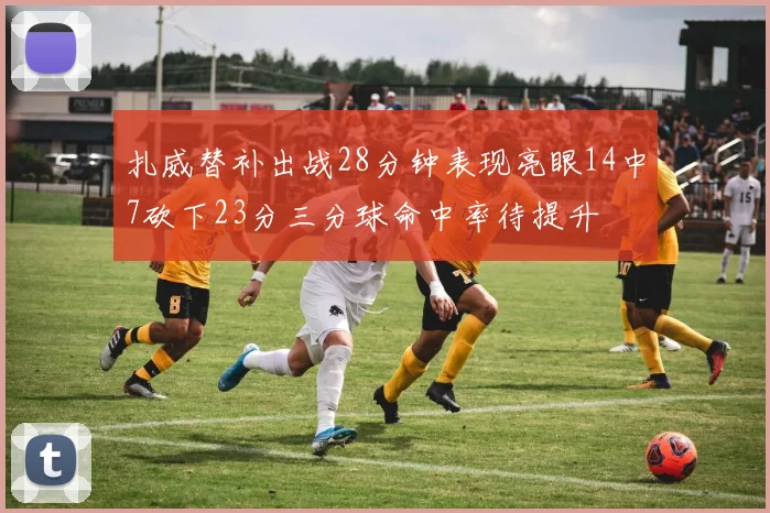 扎威替补出战28分钟表现亮眼14中7砍下23分三分球命中率待提升