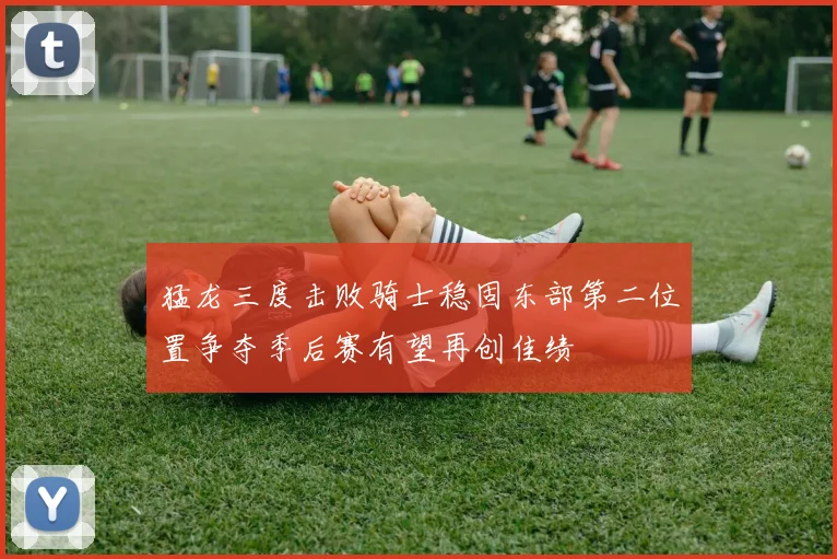 猛龙三度击败骑士稳固东部第二位置争夺季后赛有望再创佳绩