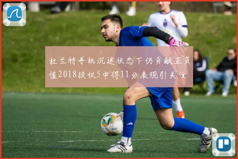 杜兰特手机沉迷状态下仍贡献正负值2018投仅5中得11分表现引关注