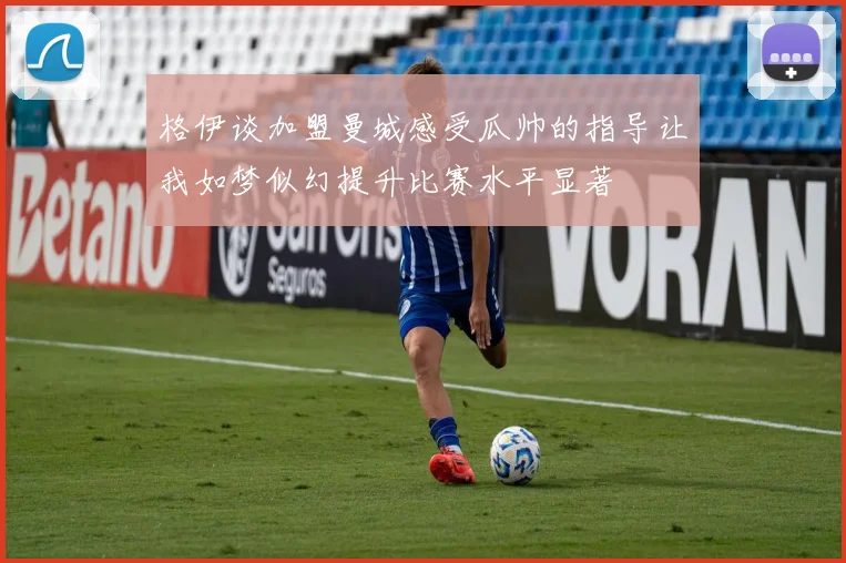 格伊谈加盟曼城感受瓜帅的指导让我如梦似幻提升比赛水平显著
