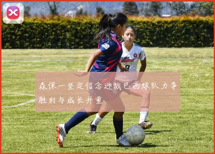 森保一坚定信念迎战巴西球队力争胜利与成长并重