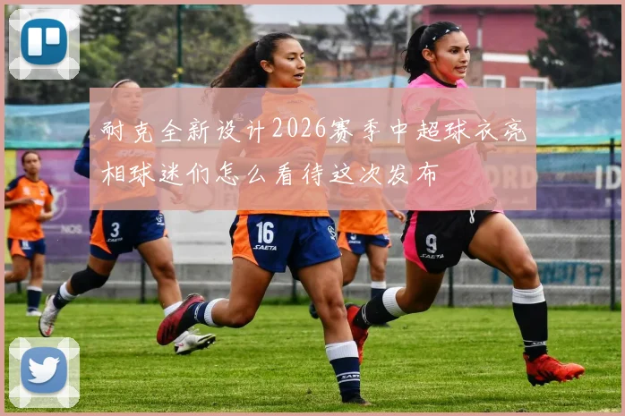 耐克全新设计2026赛季中超球衣亮相球迷们怎么看待这次发布
