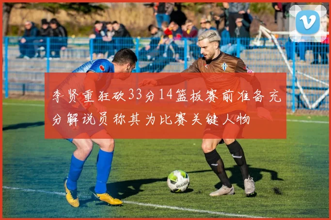 李贤重狂砍33分14篮板赛前准备充分解说员称其为比赛关键人物