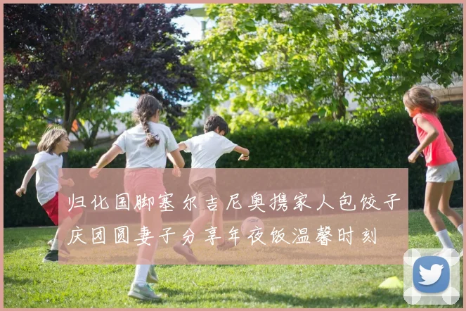 归化国脚塞尔吉尼奥携家人包饺子庆团圆妻子分享年夜饭温馨时刻