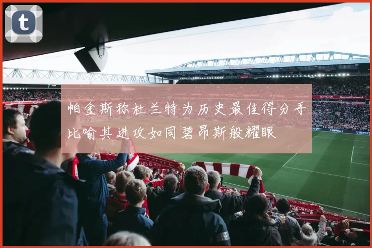 帕金斯称杜兰特为历史最佳得分手比喻其进攻如同碧昂斯般耀眼