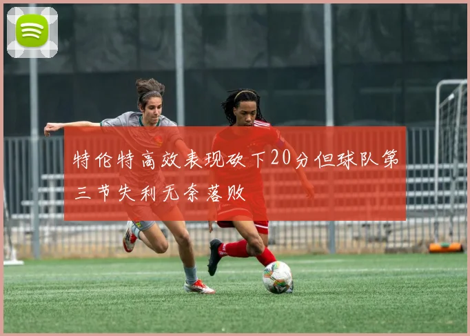 特伦特高效表现砍下20分但球队第三节失利无奈落败