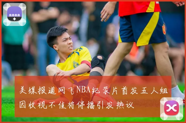 美媒报道网飞NBA纪录片首发五人组因收视不佳将停播引发热议