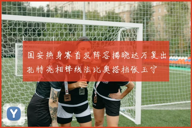 国安热身赛首发阵容揭晓达万复出孔特亮相锋线法比奥搭档张玉宁