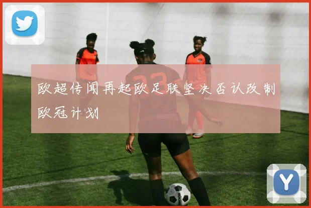 欧超传闻再起欧足联坚决否认改制欧冠计划