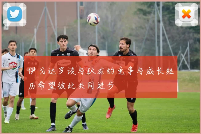 伊戈达罗谈与狄龙的竞争与成长经历希望彼此共同进步